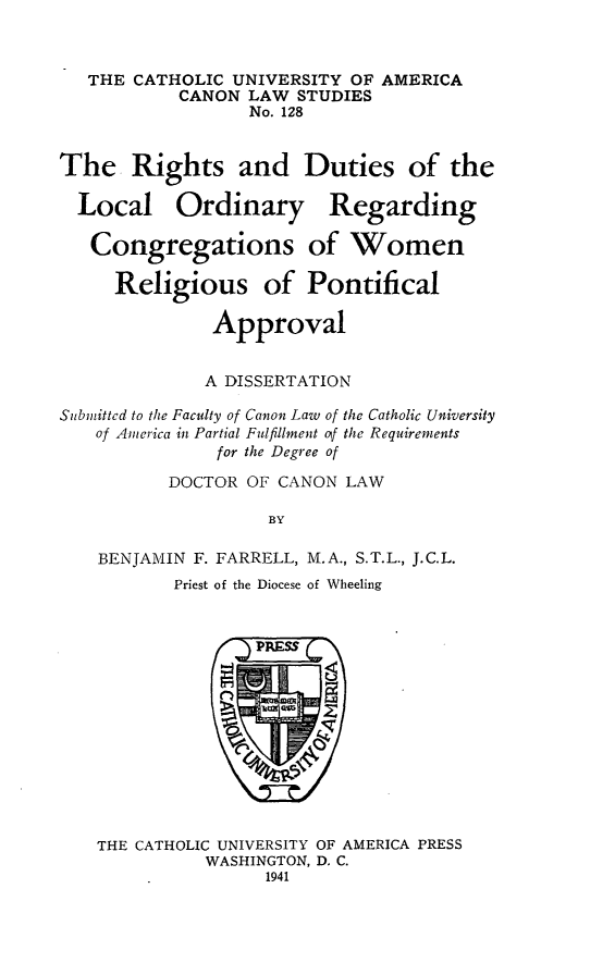 handle is hein.religion/rdlorcw0001 and id is 1 raw text is: THE CATHOLIC UNIVERSITY OF AMERICA
CANON LAW STUDIES
No. 128
The Rights and Duties of the
Local Ordinary Regarding
Congregations of Women
Religious of Pontifical
Approval
A DISSERTATION
Subinitted to the Faculty of Canon Law of the Catholic University
of America in Partial Fulfillment otf the Requirements
for the Degree of
DOCTOR OF CANON LAW
BY
BENJAMIN F. FARRELL, M.A., S.T.L., J.C.L.
Priest of the Diocese of Wheeling

THE CATHOLIC UNIVERSITY OF AMERICA PRESS
WASHINGTON, D. C.
1941


