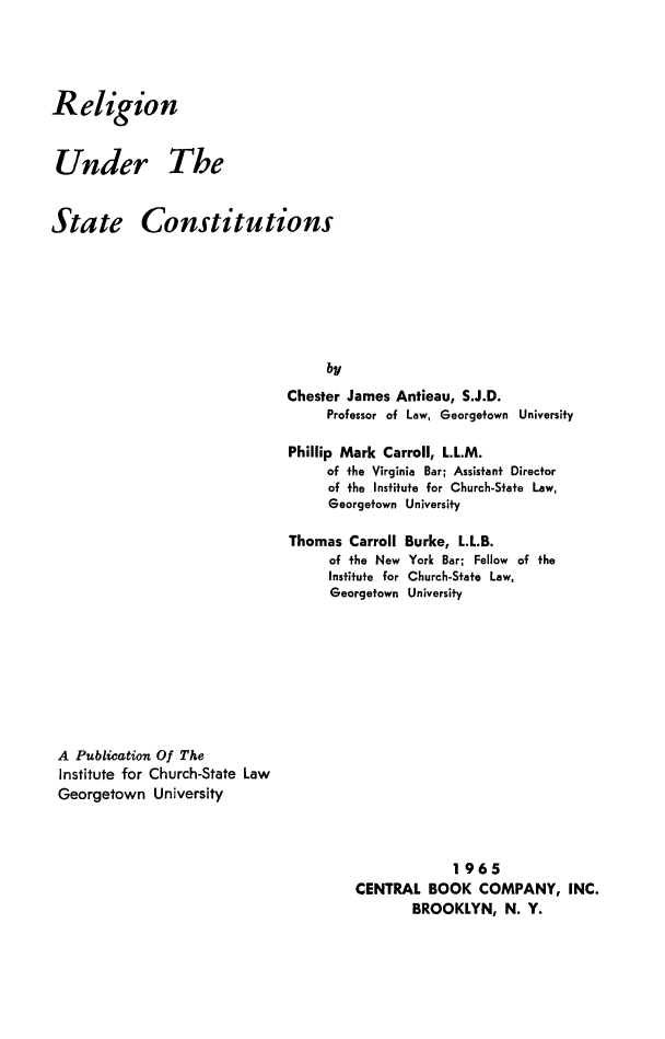 handle is hein.religion/relustc0001 and id is 1 raw text is: 



Religion


Under The


State Constitutions






                                   by
                              Chester James Antieau, S.J.D.
                                    Professor of Law, Georgetown University

                               Phillip Mark Carroll, L.L.M.
                                    of the Virginia Bar; Assistant Director
                                    of the Institute for Church-State Law,
                                    Georgetown University

                               Thomas Carroll Burke, L.L.B.
                                    of the New York Bar; Fellow of the
                                    Institute for Church-State Law,
                                    Georgetown University


A Publication Of The
Institute for Church-State Law
Georgetown University


             1965
CENTRAL BOOK COMPANY, INC.
       BROOKLYN, N. Y.


