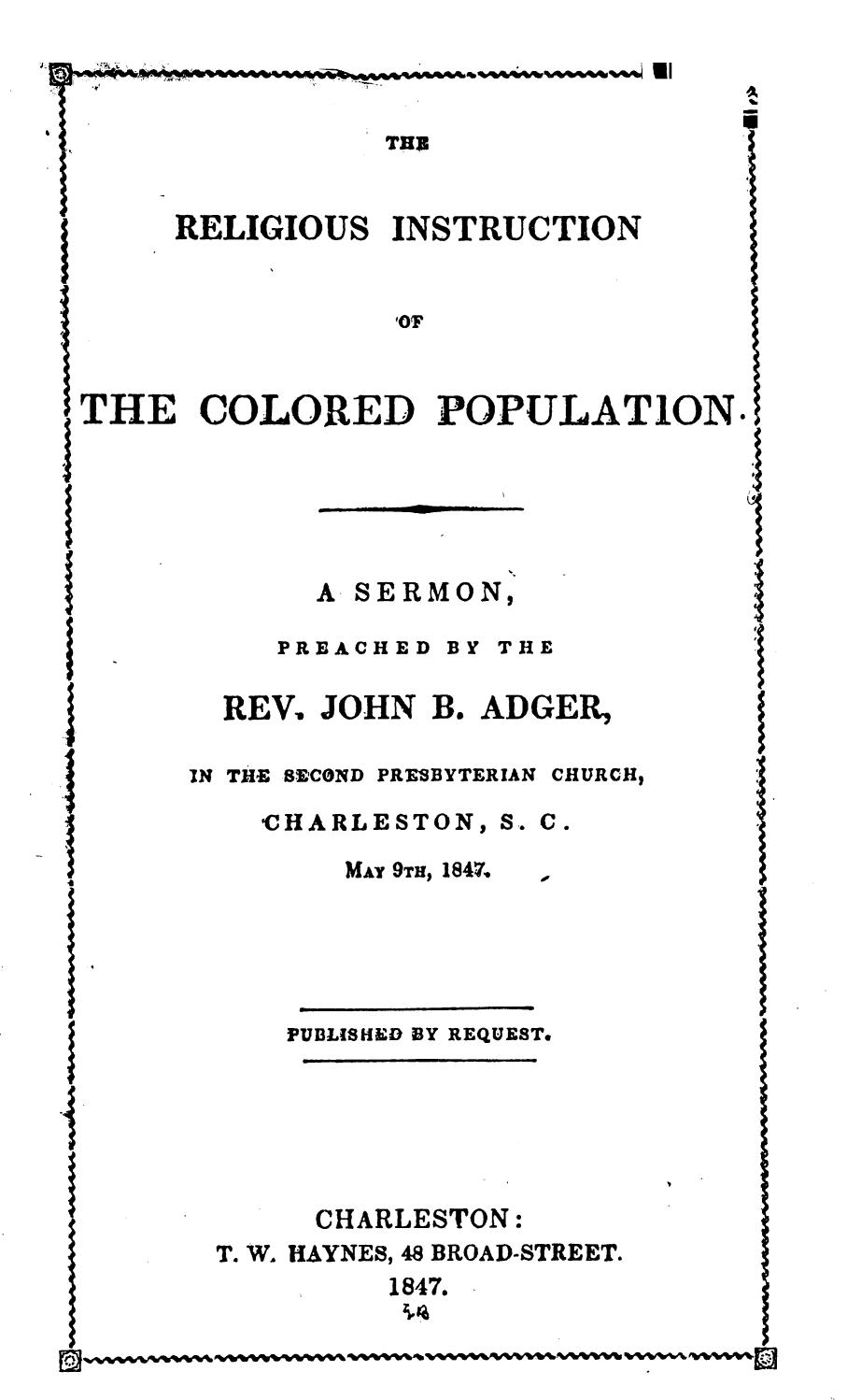 handle is hein.religion/rlgitcpp0001 and id is 1 raw text is: 



                  THU3


I     RELIGIOUS INSTRUCTION





THE COLORED POPULATION.





              A SERMON,

   -        PREACHED BY THE

         REV. JOHN B. ADGER,

       IN THE SECOND PRESBYTERIAN CHURCH,

           CHARLESTON, S. C.
               MAT 9TH, 1847.  1





            PUBLISHED BY REQUEST.

.4



              CHARLESTON:
        T. W. HAYNES, 48 BROAD-STREET.
               w  1847.


1,


I
I


%r%0%1%0%0% vvvwvtml



