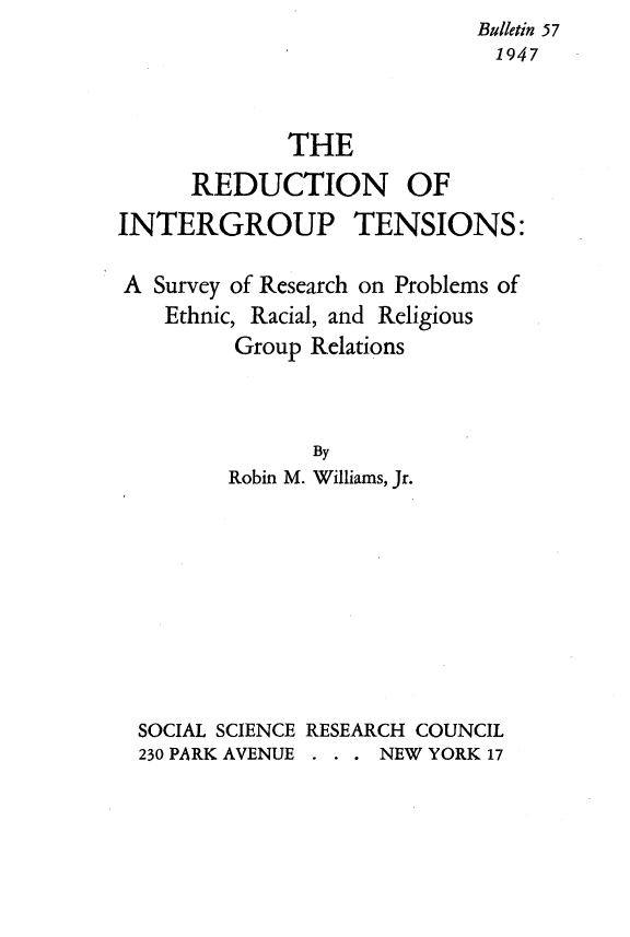 handle is hein.religion/rnoipts0001 and id is 1 raw text is:                             Bulletin 57
                            1947



             THE
      REDUCTION OF
INTERGROUP TENSIONS:

A Survey of Research on Problems of
    Ethnic, Racial, and Religious
         Group Relations



               By
         Robin M. Williams, Jr.









  SOCIAL SCIENCE RESEARCH COUNCIL
  230 PARK AVENUE . NEW YORK 17


