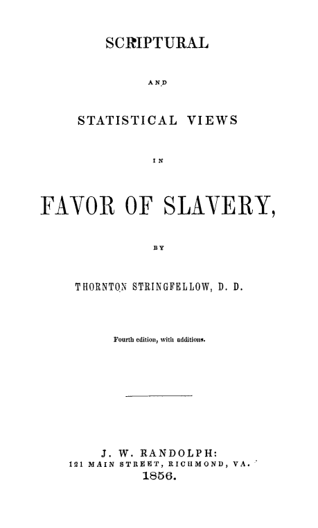 handle is hein.religion/scrstvfasl0001 and id is 1 raw text is: 


SCRIPTURAL


      AND


STATISTICAL


VIEWS


IN


FAVOR OF SLAVERY,


               BY


     THORNTON STRINGFELLOW, D. D.


      Fourth edition, with additions.









    3. W. RANDOLPH:
121 MAIN STREET, RICHMOND, VA.
          1856.


