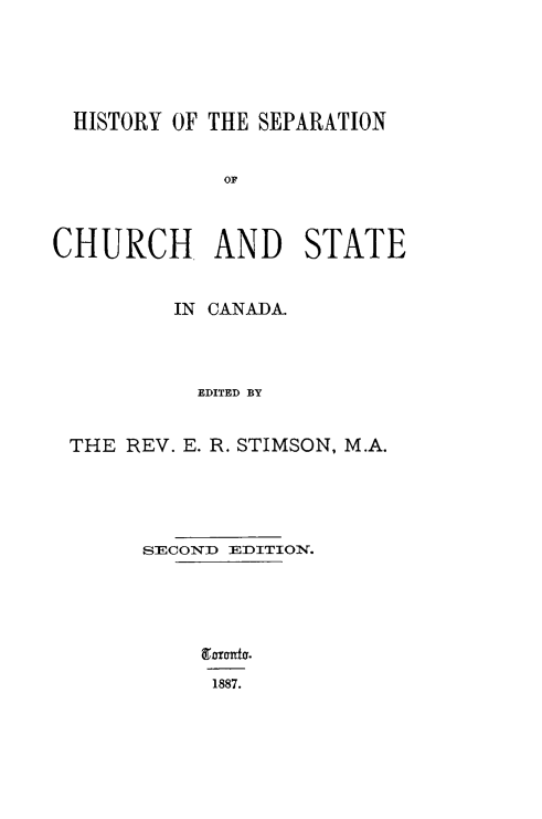 handle is hein.religion/sepchst0001 and id is 1 raw text is: HISTORY OF THE SEPARATION
OF
CHURCH AND STATE
IN CANADA.
EDITED BY
THE REV. E. R. STIMSON, M.A.

SECOND EDITION.
Eadnto.
1887.


