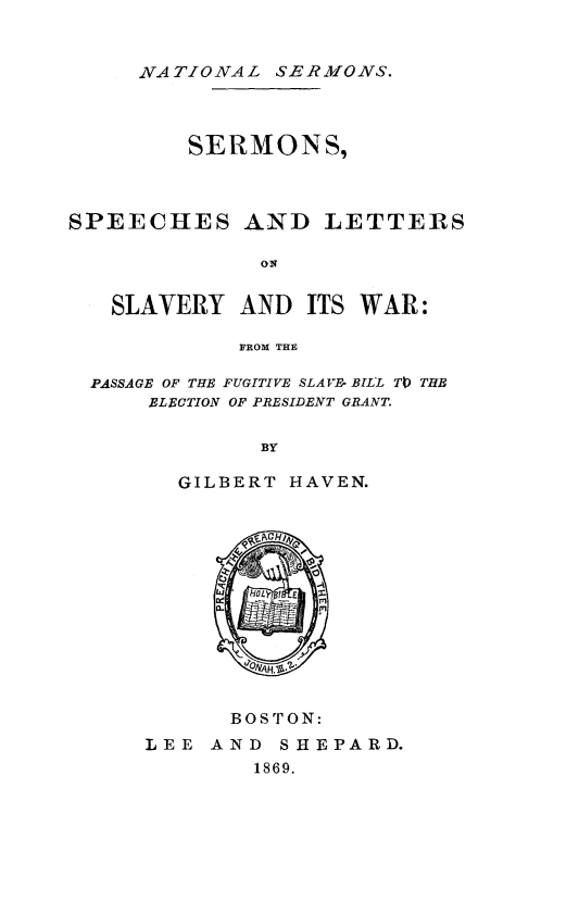 handle is hein.religion/serslsw0001 and id is 1 raw text is: 


     NATIONAL SERMONS.



         SERMONS,



SPEECHES AND LETTERS

              ON


   SLAVERY AND ITS WAR:

             FROM THE

  PASSAGE OF THE FUGITIVE SLAVyE- BILL TIP THE
      ELECTION OF PRESIDENT GRANT.

              BY

        GILBERT HAVEN.


      BOSTON:
LEE AND SHEPARD.
        1869.


