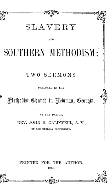 handle is hein.religion/slsoumed0001 and id is 1 raw text is: SOUTHERN METHODISM:
TWO SERMONS
PREACHED IN THE
lcttljobit 6tdjrv! in Ieiauian, Qeogia.
BY THE PASTOR
REV. JOHN H. CALDWELL, A. M,
OF THE GEORGIA CONFERENCE.
PRINTED FOR THE AUTHOR.
1865.
______A

SLAVERY
AND


