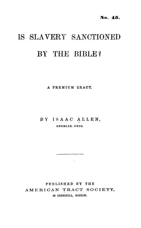 handle is hein.religion/slvsabib0001 and id is 1 raw text is: 

No. 45.


IS SLAVERY SANCTIONED


     BY THE BIBLE?





        A PREMIUM TRACT.





      BY ISAAC ALLEN,
           OBERLIN, OHIO.


      PUBLISHED BY THE
AMERICAN TRACT SOCIETY,
        28 CORNHILL, BOSTON.


