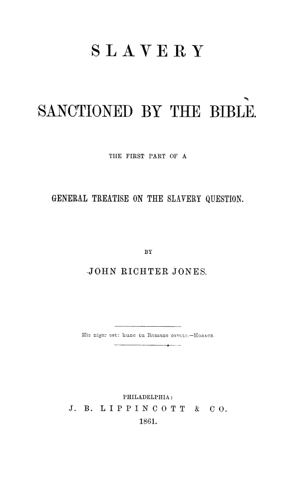 handle is hein.religion/slvscbi0001 and id is 1 raw text is: 




         SLAVERY






SANCTIONED BY THE BIBLE.




            THE FIRST PART OF A




  GENERAL TREATISE ON THE SLAVERY QUESTION.





                  BY

        JOHN  RICHTER  JONES.


  Efic niger ost: hunc tu Romane Ca7co.-iHoaACZ.






         PHILADELPHIA:
J. B. LIPPINCOTT & CO.
            1861.


