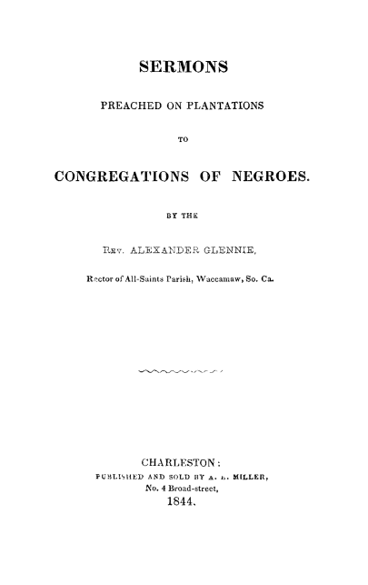 handle is hein.religion/smrplcne0001 and id is 1 raw text is: 





            SERMONS



       PREACHED ON PLANTATIONS


                  TO



CONGREGATIONS OF NEGROES.



                BY THE


       ixv. ALEXANJDER GLENNE,


     Rector of All-Saints Parish, Waccamnaw, So. Ca.


       CHARLESTON:
PUBLISHED AND SOLD BY A. i,. MILLER,
       No. 4 Broad-street,
          1844.


