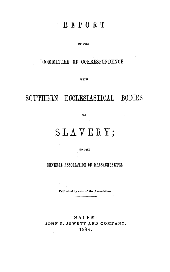 handle is hein.religion/soecbslv0001 and id is 1 raw text is: 



       REPORT


            OF TIE



COMMITTEE OF CORRESPONDENCE


            WITH


SOUTHERN ECCLESIASTICAL BODIES


                   ON



          SLAVERY;


                  TO THE


GENERAL ASSOCIATION OF MASSACHUSETTS.




    Published by vote of the Association,




          SALEM:
JOHN P. JEWETT AND COMPANY.
           1844.


