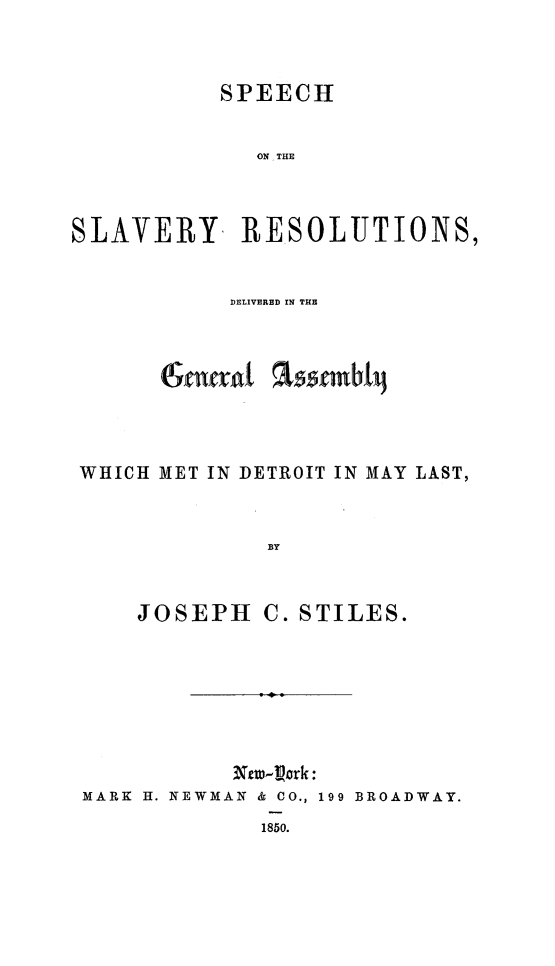 handle is hein.religion/spcslvredt0001 and id is 1 raw text is: 

SPEECH


ON THE


SLAVERY


RESOLUTIONS,


DELIVERED IN THE


assembil


WHICH MET IN DETROIT IN MAY LAST,


              BY


JOSEPH


C. STILES.


MARK H. NEWMAN & CO., 199 BROADWAY.
             1850.


(Seneral


