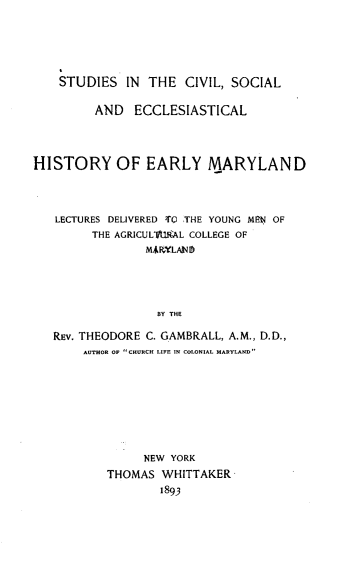 handle is hein.religion/ssiteclslad0001 and id is 1 raw text is: 






    STUDIES   IN THE  CIVIL, SOCIAL

         AND   ECCLESIASTICAL




HISTORY OF EARLY MARYLAND




   LECTURES DELIVERED TO THE YOUNG MEN OF
         THE AGRICULV'UiRAL COLLEGE OF
                MAiLANI





                  BY THE

   REV. THEODORE C. GAMBRALL, A.M., D.D.,
       AUTHOR OF CHURCH LIFE IN COLONIAL MARYLAND


     NEW YORK
THOMAS  WHITTAKER
        1893


