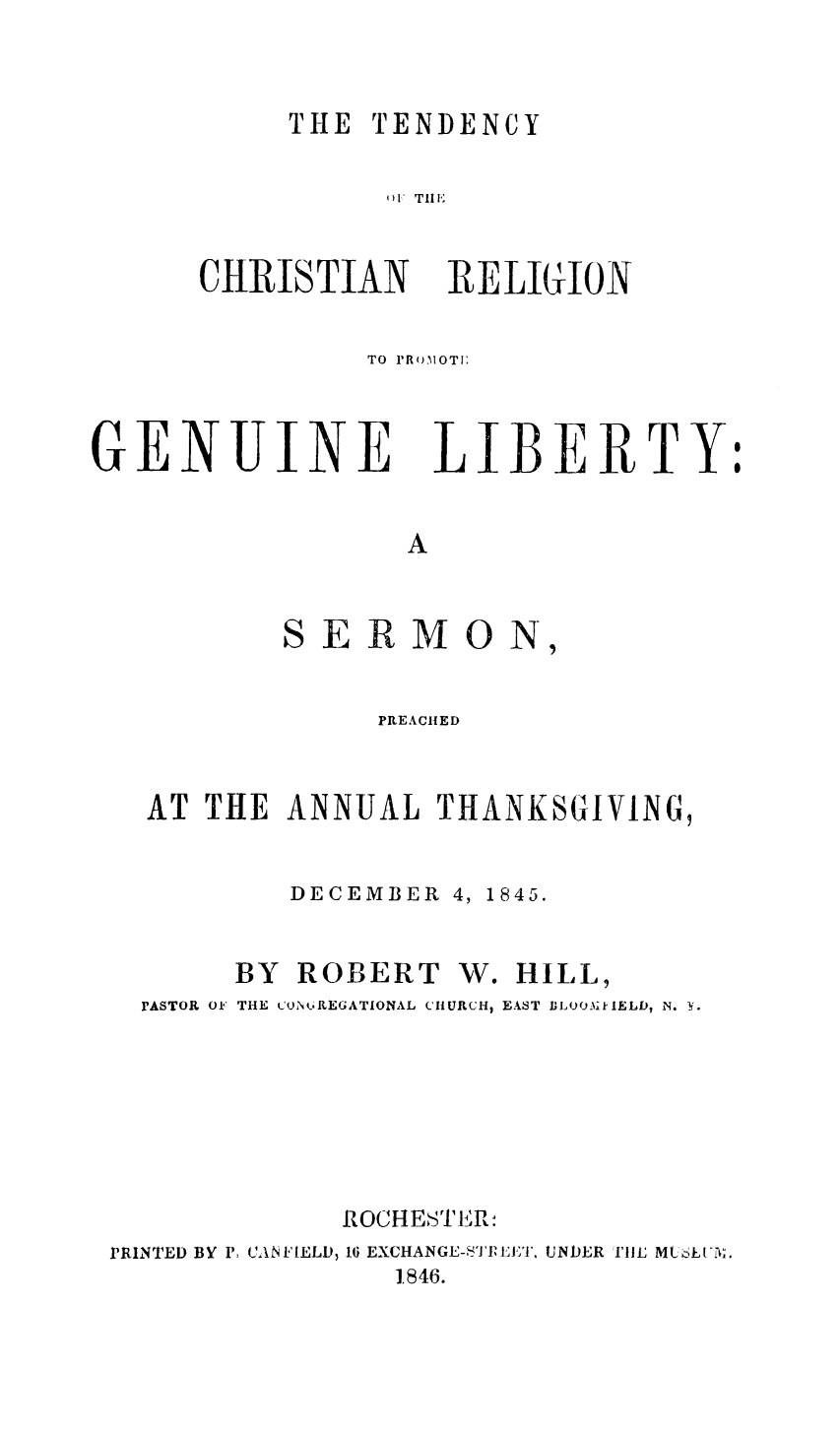 handle is hein.religion/tchregulib0001 and id is 1 raw text is: 


THE TENDENCY


)1 Till


CHRISTIAN


RELIGION


TO PROMOTI:


GENUINE LIBERTY


                  A


           SERMON,


             PREACHED


AT THE ANNUAL THANKSGIVING,

        DECEMBER 4, 1845.


BY ROBERT


W. HILL,


  PASTOR OF THE CoN REGATIONAL CHURCH, EAST JLOO-ikIELD, N.  f.






             ROCHESTER:
PRINTED BY P: CANFIELD, 16 EXCHANGE-SITPLET. UNDER THE MLSE('3.
                1846.


