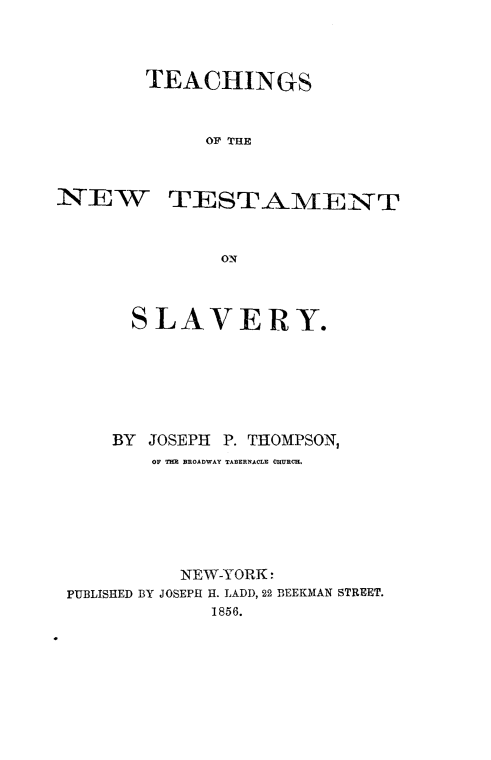 handle is hein.religion/tenwtslv0001 and id is 1 raw text is: 



TEACHINGS


      OF THE


N*-T]E W


TESTAMENT


        ON



SLAVERY.


    BY  JOSEPH P. THOMPSON,
        OF TED BROADWAY TABERNACLE CHURCH.






          NEW-YORK 
PUBLISHED BY JOSEPH H. LADD, 22 BEEKMAN STREET.
             1856.


