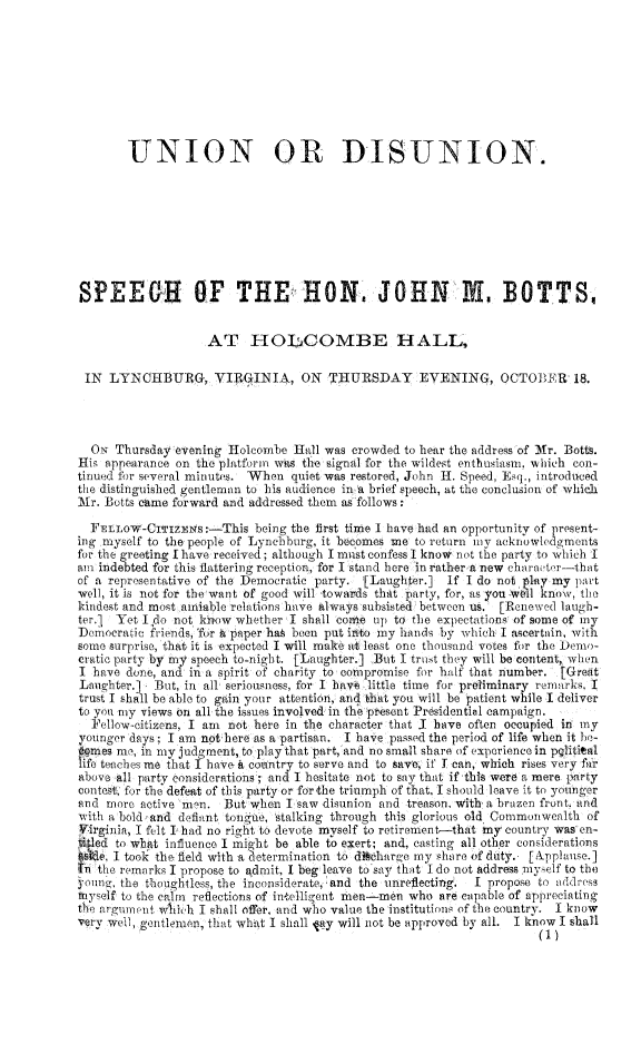 handle is hein.religion/undisun0001 and id is 1 raw text is: 









        UNION OR DISUNION.








SPEEGR OF THE HON JOHN M. BOTTS


                    AT HOLCOMBE HALL,

 IN  LYNCHBURG, VIRLGINIA, ON T'lURSDAY EVENING, OCTOBER 18.




 ON   Thursday evening Holcombe  Hall was crowded to hear the address of Mr. Botts.
His appearance on the platform wis the signal for the wildest enthusiasm, which con-
tinued for several minutes. When quiet was restored, John H. Speed, Esq., introduced
the distinguished gentleman to his audience in A brief speech, at the conclusion of which
Mr. Botts came forward and addressed them as follows:

  FELLOW-CITIZNlS:-This being   the first time I have had an opportunity of present-
ing myself to the people of Lynebhurg, it becomes me to return moy acknowledgments
for the greeting I have received; although I muist confess I know not the party to which I
am indebted for this flattering reception, for I stand here in rather a new charactr-that
of a representative of the Democratic party. [Laughter.] If I do not play my part
well, it is not for the-want of good will towards that party, for, as you woil know, the
kindest and most aniable relations have always subsisted between us. [Renewed laugh-
ter.j Yet Ifdo not khow whether I shall comee up to the expectations of some of my
Democratic friends, 'fur i paper has been put into my hands by which I ascertain, with
some surprise, that it is expected I will make at least one thousand votes for the Demo-
cratic party by my speech to-night. [Laughter.] But I trust they will be content, when
I have done, and in a spirit of charity to coinpromise for half that number. [Greit
Laughter.]  But, in all seriousness, for I hav* little time for preliminary remarks I
trust I shall be able to gain your attention, ai( that you will be patient while I deliver
to you my views on all the issues involved in the present Prsidential campaign.
  ellow-itizens, I am  not hete in the character that I have often occupied in my
younger days; I am not here as a partisan. I have passed the period of life when it be-
comes me, in my judgment, to play that part,'and no small share of experience in pglitical
life teaches me that I have a country to serve and to save, if I can, which rises very fir
above all party considerations; and I hesitate not to say that if this were a mere party
contest, for the defeat of this party or for the triumph of that, I should leave it to younger
and more  active mn-. But when  I saw disunion and treason, with, a brazen front. nd
iwith a bold and definnt tonge, stalking through this glorious old Commonwealth of
Vssgsnia, I felt I had no right to devote myself to retirement-that my country wasen--
titied to what influence I might be able to exert; and, casting all other considerations
  ,  I took the field with a determination to di*tharge my share of duty. [Applause.]
In the remarks I propose to admit, I beg leave to say that I do not address miyself to the
yomnig, the thoughtless, the inconsiderate and the unreflecting.  I propose to address
miyself to the calm reflections of intelligent rien-men who are capable of appreciating
the argument wlth'h I shall offer, and who value the institutions of the country. I know
very well, gentlemen that what I shall tay will not be approved by all. I know I shall
                                                                      (1)



