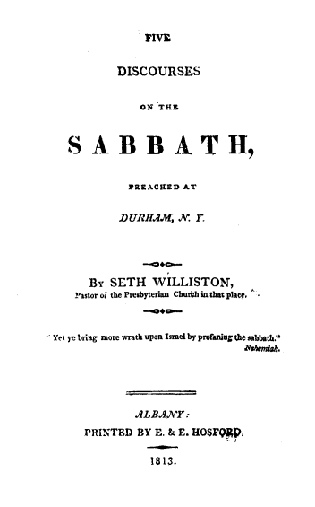 handle is hein.religion/vdsxsbb0001 and id is 1 raw text is: 

FIVE


          DISCOURSES


              ON THA


  S AB BATH,


            PREACHED AT

            DURH.A.M, A. F.





      By SETH WILLISTON,
    Pastor o[ the Presbyterian Churth in that place. -


Yet ye bring more wrath upon Israel by prefaning the sabbath,'





             ALB.ANY:
     PRINTED BY E. & E. HOSFQFp,

                1813.


