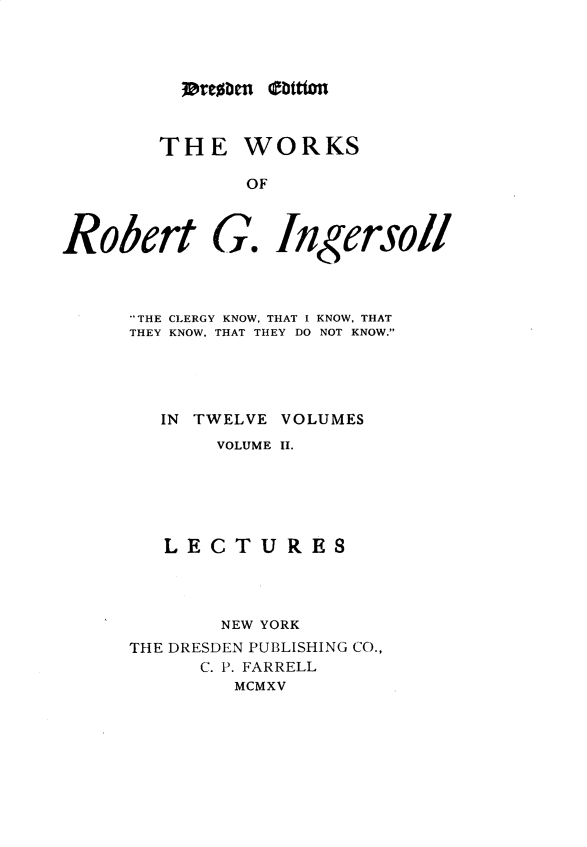 handle is hein.religion/wsortgil0002 and id is 1 raw text is: 




lorcoben (tttmi


THE WORKS

       OF


Robert


G.


Ingersoll


THE CLERGY KNOW, THAT I KNOW, THAT
THEY KNOW. THAT THEY DO NOT KNOW.





   IN TWELVE VOLUMES
       VOLUME II.






   LECTURES




        NEW YORK
THE DRESDEN PUBLISHING CO.,
      C. P. FARRELL
         MCMXV


