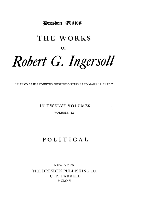 handle is hein.religion/wsortgil0009 and id is 1 raw text is: 




hrrobcn b1ttton


        THE WORKS

                OF



Robert G. Ingersoll


HE LOVES HIS COUNTRY BEST WHO STRIVES TO MAKE IT BEST.




        IN TWELVE VOLUMES
            VOLUME IX






         POLITICAL





            NEW YORK
     THE DRESDEN PUBLISHING CU.,
           C. P. FARRELL
              MCMXV



