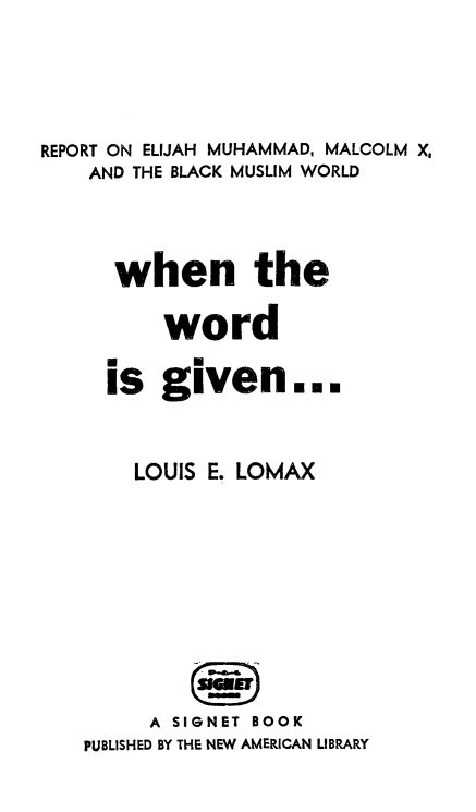 handle is hein.religion/wwgiv0001 and id is 1 raw text is: 





REPORT ON ELIJAH MUHAMMAD, MALCOLM X,
    AND THE BLACK MUSLIM WORLD




      when the

          word

     is given...



       LOUIS E. LOMAX










         A SIGNET BOOK
   PUBLISHED BY THE NEW AMERICAN LIBRARY


