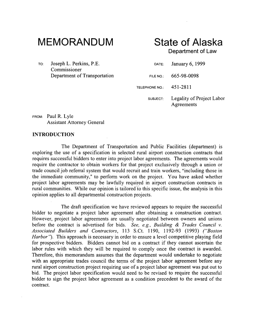 handle is hein.sag/sagak0004 and id is 1 raw text is: MEMORANDUM                                     State of Alaska
Department of Law
TO:  Joseph L. Perkins, P.E.                   DATE:  January 6, 1999
Commissioner
Department of Transportation            FILE NO.:  665-98-0098
TELEPHONE NO.:  451-2811
SUBJECT:  Legality of Project Labor
Agreements
FROM: Paul R. Lyle
Assistant Attorney General
INTRODUCTION
The Department of Transportation and Public Facilities (department) is
exploring the use of a specification in selected rural airport construction contracts that
requires successful bidders to enter into project labor agreements. The agreements would
require the contractor to obtain workers for that project exclusively through a union or
trade council job referral system that would recruit and train workers, including those in
the immediate community, to perform work on the project. You have asked whether
project labor agreements may be lawfully required in airport construction contracts in
rural communities. While our opinion is tailored to this specific issue, the analysis in this
opinion applies to all departmental construction projects.
The draft specification we have reviewed appears to require the successful
bidder to negotiate a project labor agreement after obtaining a construction contract.
However, project labor agreements are usually negotiated between owners and unions
before the contract is advertised for bids. See, e.g., Building & Trades Council v.
Associated Builders and Contractors, 113 S.Ct. 1190, 1192-93 (1993) (Boston
Harbor). This approach is necessary in order to ensure a level competitive playing field
for prospective bidders. Bidders cannot bid on a contract if they cannot ascertain the
labor rules with which they will be required to comply once the contract is awarded.
Therefore, this memorandum assumes that the department would undertake to negotiate
with an appropriate trades council the terms of the project labor agreement before any
rural airport construction project requiring use of a project labor agreement was put out to
bid. The project labor specification would need to be revised to require the successful
bidder to sign the project labor agreement as a condition precedent to the award of the
contract.


