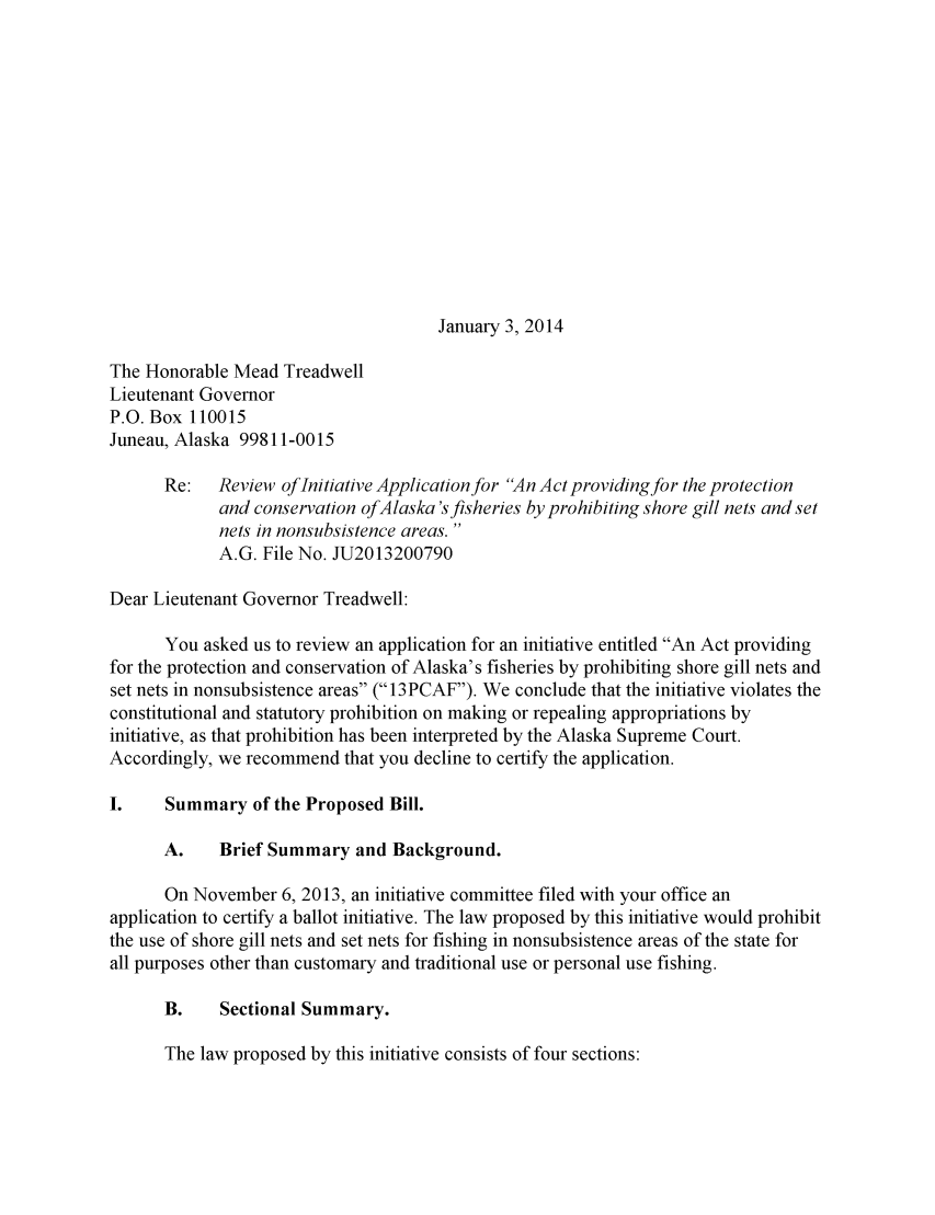 handle is hein.sag/sagak0066 and id is 1 raw text is: January 3, 2014

The Honorable Mead Treadwell
Lieutenant Governor
P.O. Box 110015
Juneau, Alaska 99811-0015
Re:   Review of Initiative Application for An Act providingfor the protection
and conservation ofAlaska 's fisheries by prohibiting shore gill nets and set
nets in nonsubsistence areas.
A.G. File No. JU2013200790
Dear Lieutenant Governor Treadwell:
You asked us to review an application for an initiative entitled An Act providing
for the protection and conservation of Alaska's fisheries by prohibiting shore gill nets and
set nets in nonsubsistence areas ( 13PCAF). We conclude that the initiative violates the
constitutional and statutory prohibition on making or repealing appropriations by
initiative, as that prohibition has been interpreted by the Alaska Supreme Court.
Accordingly, we recommend that you decline to certify the application.
I.    Summary of the Proposed Bill.
A.    Brief Summary and Background.
On November 6, 2013, an initiative committee filed with your office an
application to certify a ballot initiative. The law proposed by this initiative would prohibit
the use of shore gill nets and set nets for fishing in nonsubsistence areas of the state for
all purposes other than customary and traditional use or personal use fishing.
B.    Sectional Summary.

The law proposed by this initiative consists of four sections:


