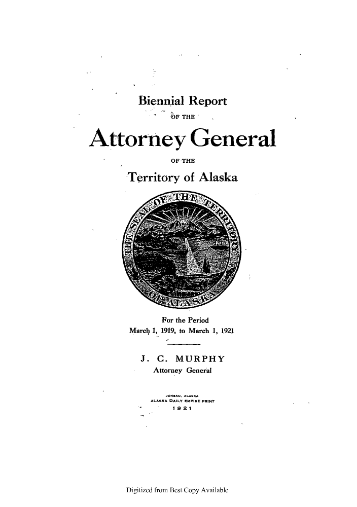 handle is hein.sag/sagak0068 and id is 1 raw text is: Biennial Report
OF THE
Attorney General
OF THE
Territory of Alaska

For the Period
Marcl4 1, 1919, to March 1, 1921
J. C. MURPHY
Attorney General
JUNEAu. ALASKA
ALASKA DAILY EMPIRE PRINT
1921

Digitized from Best Copy Available


