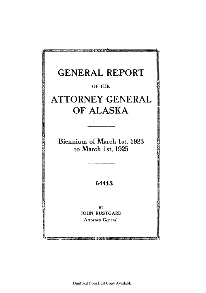 handle is hein.sag/sagak0071 and id is 1 raw text is: GENERAL REPORT
OF THE
ATTORNEY GENERAL
OF ALASKA
Biennium of March 1st, 1923
to March 1st, 1925
64413
BY
JOHN RUSTGARD
Attorney General

Digitized from Best Copy Available


