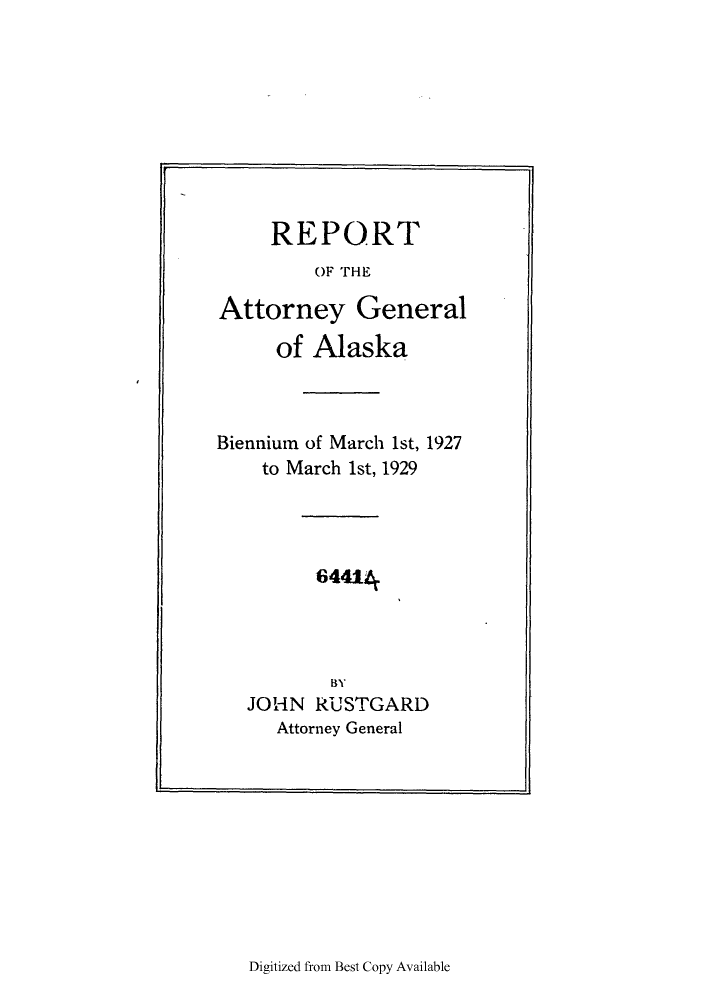 handle is hein.sag/sagak0074 and id is 1 raw text is: REPORT
OF THE
Attorney General
of Alaska
Biennium of March 1st, 1927
to March 1st, 1929
64414
BY
JOHN RUSTGARD
Attorney General

Digitized from Best Copy Available


