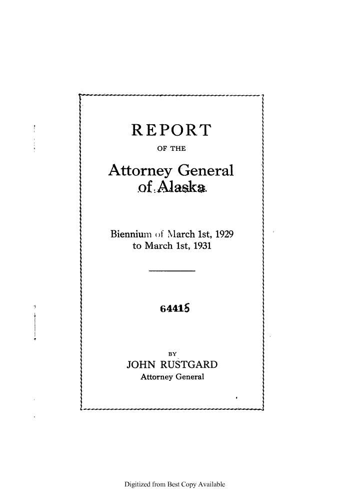 handle is hein.sag/sagak0075 and id is 1 raw text is: REPORT
OF THE
Attorney General
of Alaska.
Biennium of March 1st, 1929
to March 1st, 1931
64415
BY
JOHN RUSTGARD
Attorney General

Digitized from Best Copy Available


