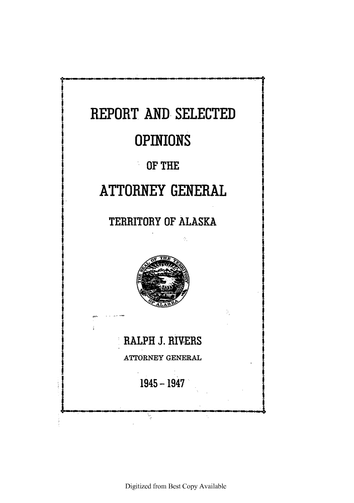 handle is hein.sag/sagak0083 and id is 1 raw text is: REPORT AND SELECTED
OPINIONS
OF THE
ATTORNEY GENERAL
TERRITORY OF ALASKA

RALPH J. RIVERS
ATTORNEY GENERAL
1945 - 1947

Digitized from Best Copy Available


