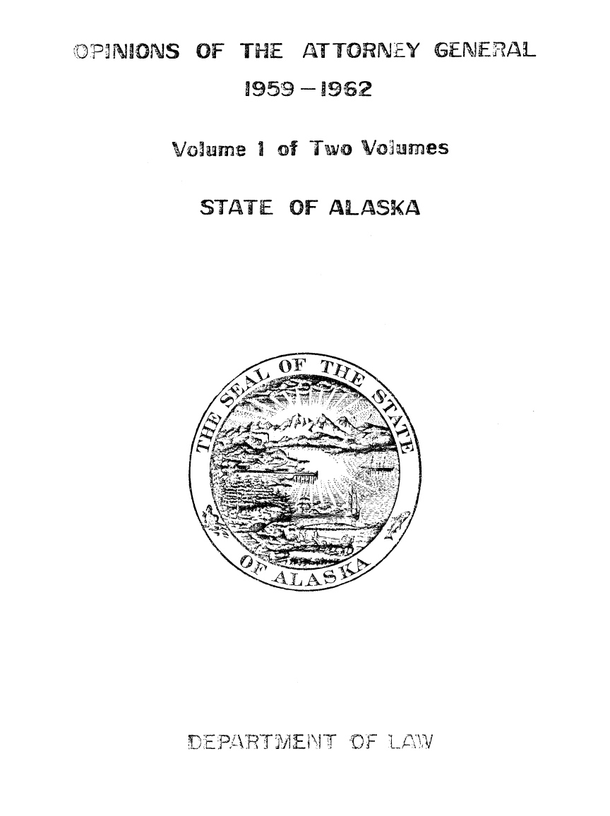 handle is hein.sag/sagak1959 and id is 1 raw text is: OF THE ATTORNEY

1959 -1962

Volume I of Two Volumes
STATE OF ALASKA

DEPARTTMEN~T OF LANW

GENERAL

OPiNIONS


