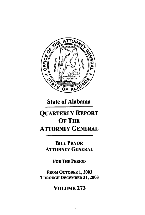 handle is hein.sag/sagal0001 and id is 1 raw text is: State of Alabama
QUARTERLY REPORT
OF THE
ATTORNEY GENERAL
BILL PRYOR
ATTORNEY GENERAL
FOR THE PERIOD
FROM OCTOBER 1, 2003
THROUGH DECEMBER 31, 2003

VOLUME 273


