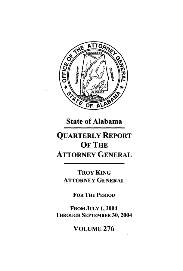 handle is hein.sag/sagal0004 and id is 1 raw text is: State of Alabama

QUARTERLY REPORT
OF THE
ATTORNEY GENERAL
TROY KING
ATTORNEY GENERAL
FOR THE PERIOD
FROM JULY 1, 2004
THROUGH SEPTEMBER 30,2004

VOLUME 276



