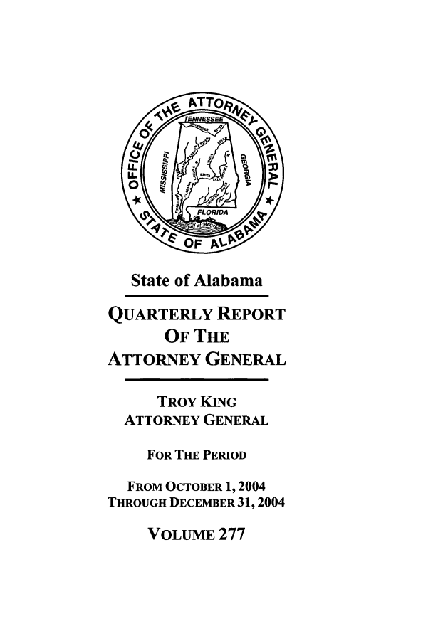 handle is hein.sag/sagal0005 and id is 1 raw text is: State of Alabama
QUARTERLY REPORT
OF THE
ATTORNEY GENERAL
TROY KING
ATTORNEY GENERAL
FOR THE PERIOD
FROM OCTOBER 1, 2004
THROUGH DECEMBER 31, 2004

VOLUME 277


