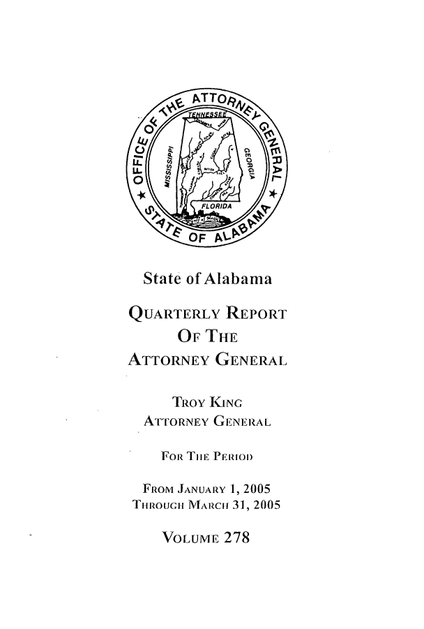 handle is hein.sag/sagal0006 and id is 1 raw text is: State of Alabama
QUARTERLY REPORT
OF THE
ATTORNEY GENERAL
TRoY IGNC
ATTORNEY GENERAL
FoR Tmi PERIOD
FRoT JANUARY 1, 2005
Trnoucii MAlRciH 31, 2005
VOLUME 278


