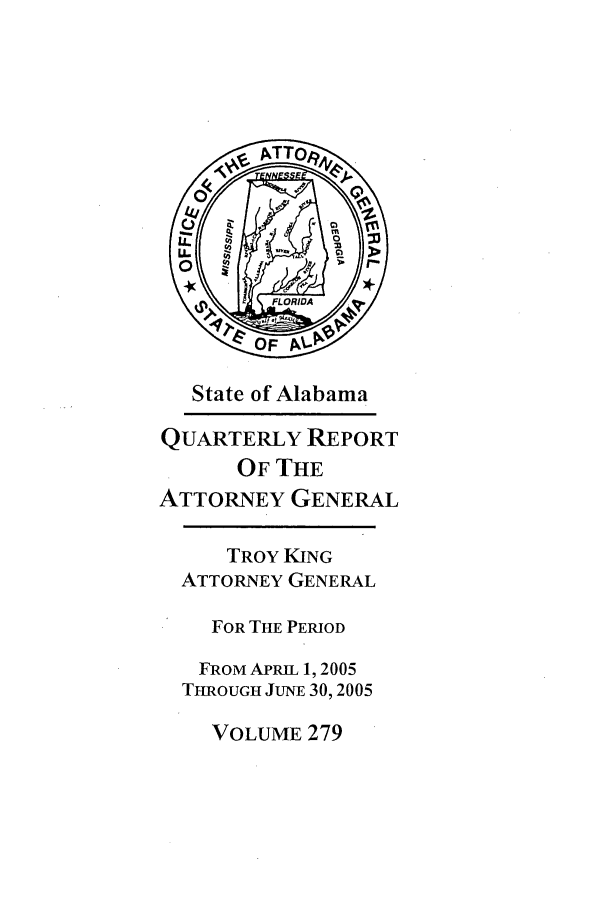 handle is hein.sag/sagal0007 and id is 1 raw text is: State of Alabama
QUARTERLY REPORT
OF THE
ATTORNEY GENERAL
TROY KING
ATTORNEY GENERAL
FOR THE PERIOD
FROM APRIL 1, 2005
THROUGH JUNE 30, 2005

VOLUME 279


