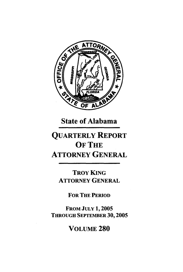 handle is hein.sag/sagal0008 and id is 1 raw text is: State of Alabama
QUARTERLY REPORT
OF THE
ATTORNEY GENERAL
TROY KING
ATTORNEY GENERAL
FOR THE PERIOD
FROM JULY 1,2005
THROUGH SEPTEMBER 30,2005

VOLUME 280


