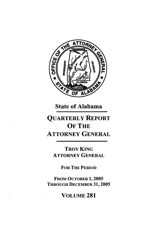 handle is hein.sag/sagal0009 and id is 1 raw text is: State of Alabama
QUARTERLY REPORT
OF THE
ATTORNEY GENERAL
TROY KING
ATTORNEY GENERAL
FOR THE PERIOD
FROM OCTOBER 1, 2005
THROUGH DECEMBER 31, 2005

VOLUME 281


