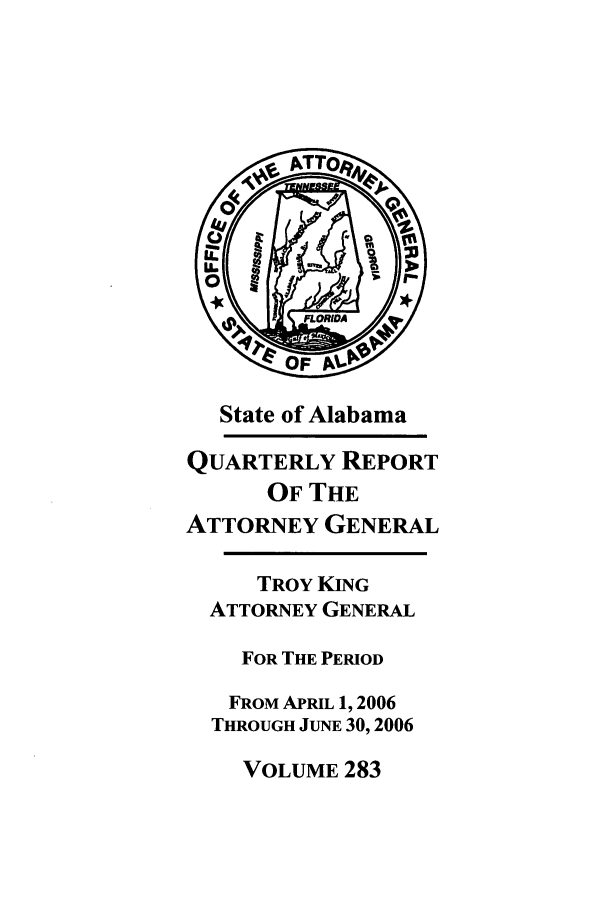 handle is hein.sag/sagal0011 and id is 1 raw text is: State of Alabama
QUARTERLY REPORT
OF THE
ATTORNEY GENERAL
TROY KING
ATTORNEY GENERAL
FOR THE PERIOD
FROM APRIL 1, 2006
THROUGH JUNE 30,2006

VOLUME 283


