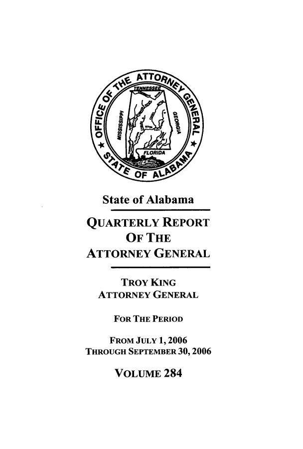 handle is hein.sag/sagal0012 and id is 1 raw text is: State of Alabama
QUARTERLY REPORT
OF THE
ATTORNEY GENERAL
TROY KING
ATTORNEY GENERAL
FOR THE PERIOD
FROM JULY 1,2006
THROUGH SEPTEMBER 30,2006

VOLUME 284


