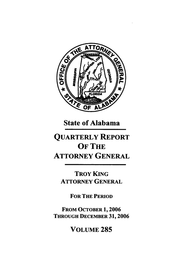 handle is hein.sag/sagal0013 and id is 1 raw text is: State of Alabama
QUARTERLY REPORT
OF THE
ATTORNEY GENERAL
TROY KING
ATTORNEY GENERAL
FOR THE PERIOD
FROM OCTOBER 1, 2006
THROUGH DECEMBER 31, 2006

VOLUME 285


