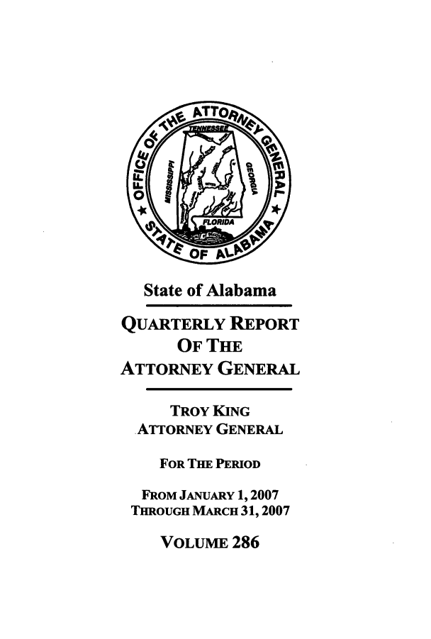 handle is hein.sag/sagal0014 and id is 1 raw text is: State of Alabama
QUARTERLY REPORT
OF THE
ATTORNEY GENERAL
TROY KING
ATTORNEY GENERAL
FOR THE PERIOD
FROM JANUARY 1, 2007
THROUGH MARCH 31, 2007
VOLUME 286


