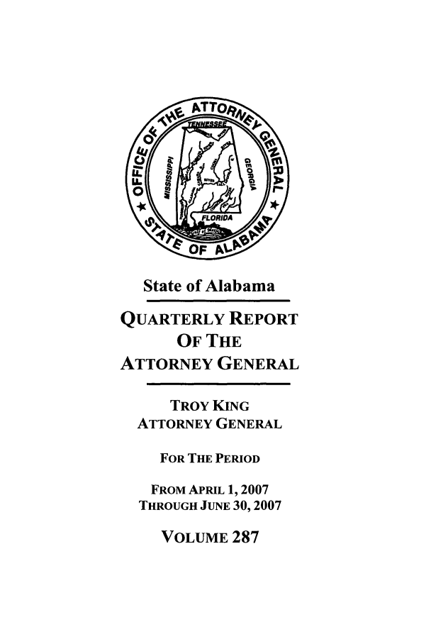 handle is hein.sag/sagal0015 and id is 1 raw text is: State of Alabama
QUARTERLY REPORT
OF THE
ATTORNEY GENERAL
TROY KING
ATTORNEY GENERAL
FOR THE PERIOD
FROM APRIL 1, 2007
THROUGH JUNE 30,2007

VOLUME 287



