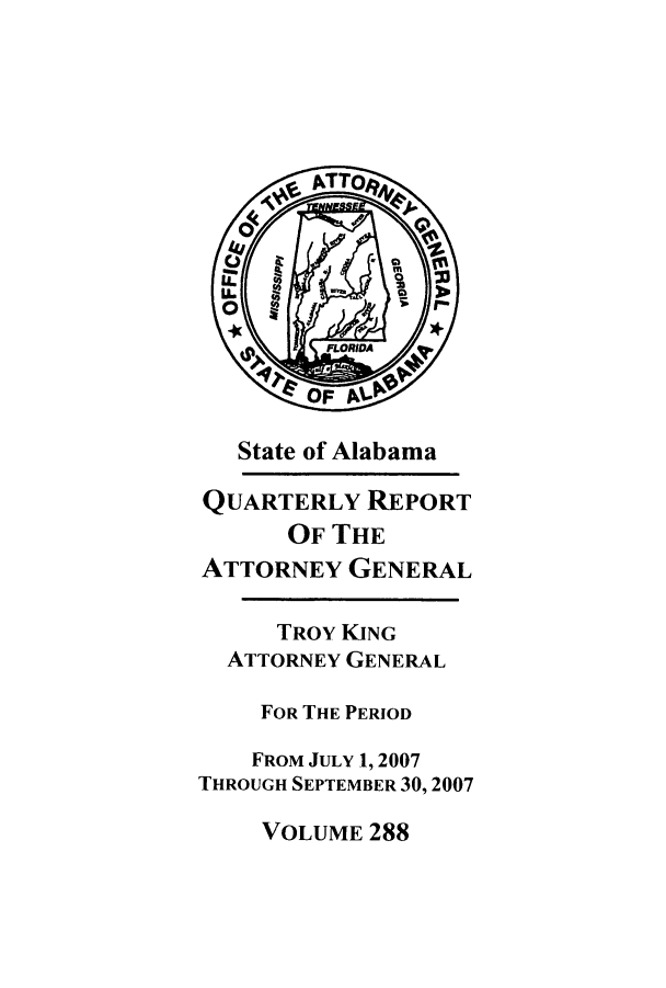 handle is hein.sag/sagal0016 and id is 1 raw text is: State of Alabama
QUARTERLY REPORT
OF THE
ATTORNEY GENERAL
TROY KING
ATTORNEY GENERAL
FOR THE PERIOD
FROM JULY 1,2007
THROUGH SEPTEMBER 30,2007

VOLUME 288


