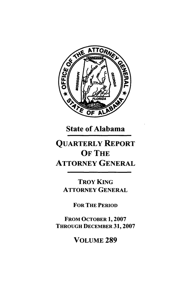 handle is hein.sag/sagal0017 and id is 1 raw text is: State of Alabama
QUARTERLY REPORT
OF THE
ATTORNEY GENERAL
TROY KING
ATTORNEY GENERAL
FOR THE PERIOD
FROM OCTOBER 1, 2007
THROUGH DECEMBER 31, 2007

VOLUME 289


