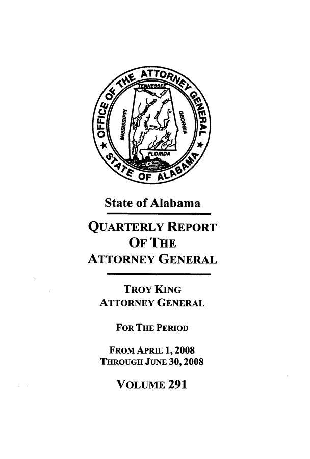 handle is hein.sag/sagal0019 and id is 1 raw text is: State of Alabama
QUARTERLY REPORT
OF THE
ATTORNEY GENERAL
TROY KING
ATTORNEY GENERAL
FOR THE PERIOD
FROM APRIL 1, 2008
THROUGH JUNE 30, 2008

VOLUME 291


