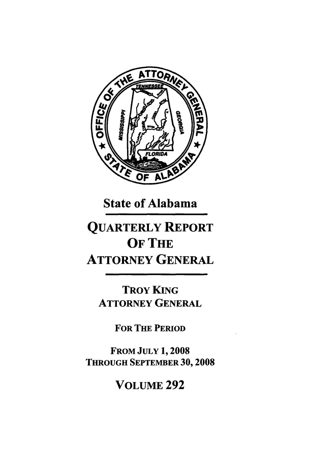 handle is hein.sag/sagal0020 and id is 1 raw text is: State of Alabama
QUARTERLY REPORT
OF THE
ATTORNEY GENERAL
TROY KING
ATTORNEY GENERAL
FOR THE PERIOD
FROM JULY 1, 2008
THROUGH SEPTEMBER 30, 2008
VOLUME 292


