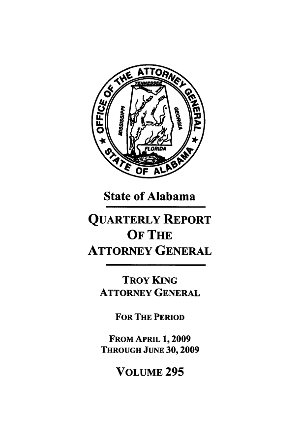 handle is hein.sag/sagal0023 and id is 1 raw text is: State of Alabama
QUARTERLY REPORT
OF THE
ATTORNEY GENERAL
TROY KING
ATTORNEY GENERAL
FOR THE PERIOD
FROM APRIL 1, 2009
THROUGH JUNE 30, 2009

VOLUME 295



