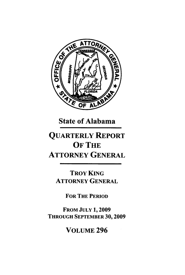 handle is hein.sag/sagal0024 and id is 1 raw text is: State of Alabama
QUARTERLY REPORT
OF THE
ATTORNEY GENERAL
TROY KING
ATTORNEY GENERAL
FOR THE PERIOD
FROM JULY 1, 2009
THROUGH SEPTEMBER 30, 2009

VOLUME 296


