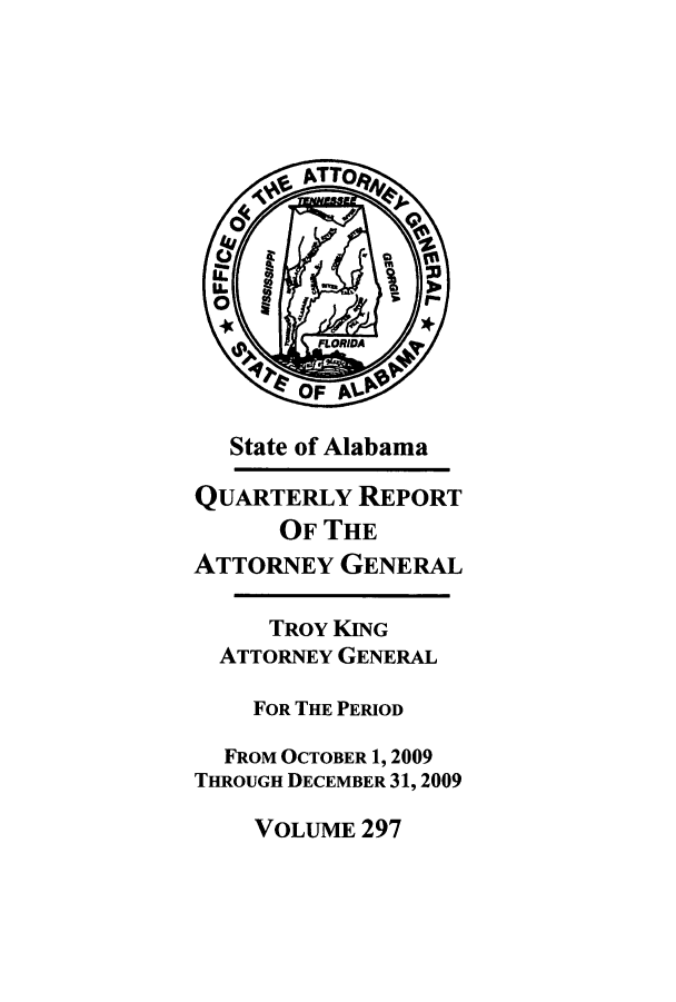 handle is hein.sag/sagal0025 and id is 1 raw text is: State of Alabama
QUARTERLY REPORT
OF THE
ATTORNEY GENERAL
TROY KING
ATTORNEY GENERAL
FOR THE PERIOD
FROM OCTOBER 1, 2009
THROUGH DECEMBER 31,2009

VOLUME 297


