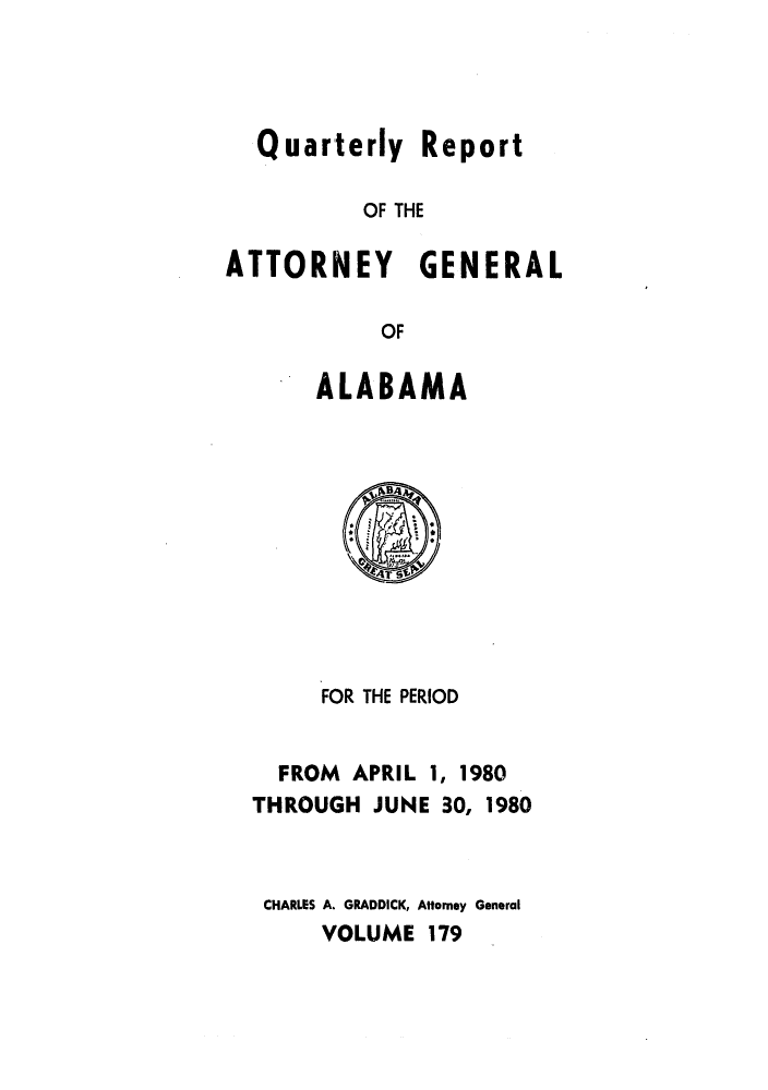 handle is hein.sag/sagal0027 and id is 1 raw text is: Quarterly Report
OF THE
ATTORNEY GENERAL
OF

ALABAMA

FOR THE PERIOD
FROM APRIL 1, 1980
THROUGH JUNE 30, 1980
CHARLES A. GRADDICK, Attorney General
VOLUME 179


