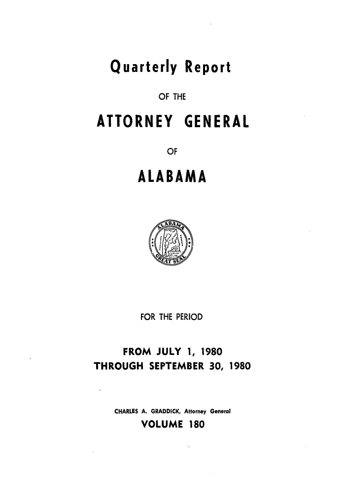 handle is hein.sag/sagal0028 and id is 1 raw text is: Quarterly Report
OF THE
ATTORNEY GENERAL
OF

ALABAMA

FOR THE PERIOD
FROM JULY 1, 1980
THROUGH SEPTEMBER 30, 1980
CHARLES A. GRADDICK, Attorney General
VOLUME 180


